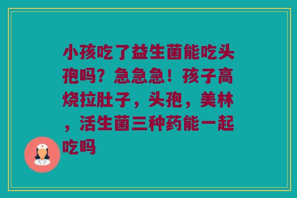 小孩吃了益生菌能吃头孢吗?急急急!孩子高烧拉肚子,头孢,美林,活生菌三种药能一起吃吗 小孩吃了益生菌能吃头孢吗?急急急!孩子高烧拉肚子,头孢,美林,活生菌三种药能一起吃吗