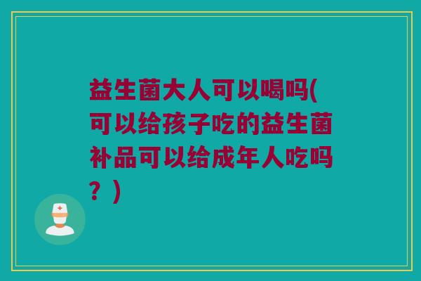 益生菌大人可以喝吗(可以给孩子吃的益生菌补品可以给成年人吃吗？)