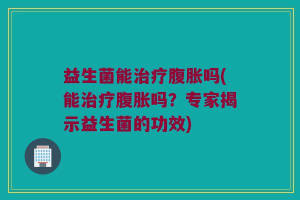 益生菌能治疗腹胀吗(能治疗腹胀吗？专家揭示益生菌的功效)