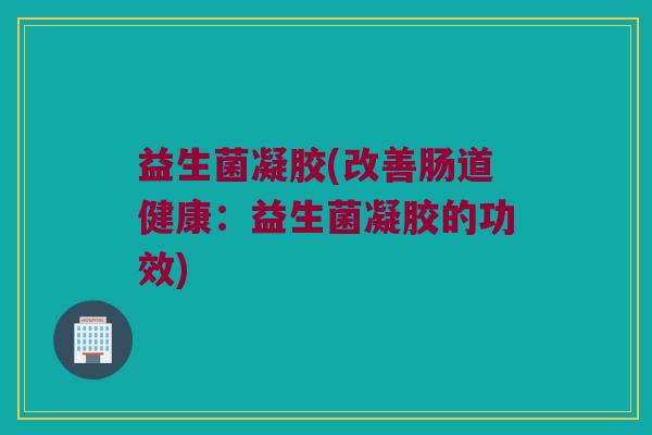 益生菌凝胶(改善肠道健康:益生菌凝胶的功效) 益生菌凝胶(改善肠道健康:益生菌凝胶的功效)