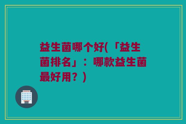 益生菌哪个好(「益生菌排名」：哪款益生菌最好用？)