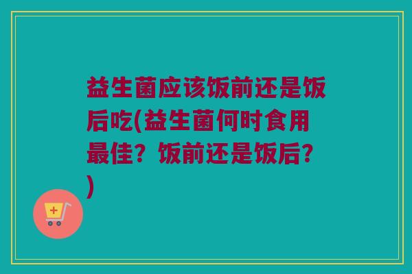 益生菌应该饭前还是饭后吃(益生菌何时食用最佳？饭前还是饭后？)