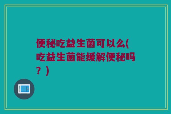 便秘吃益生菌可以么(吃益生菌能缓解便秘吗？)