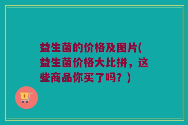 益生菌的价格及图片(益生菌价格大比拼，这些商品你买了吗？)