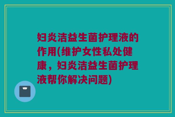 妇炎洁益生菌护理液的作用(维护女性私处健康,妇炎洁益生菌护理液帮你解决问题) 妇炎洁益生菌护理液的作用(维护女性私处健康,妇炎洁益生菌护理液帮你解决问题)