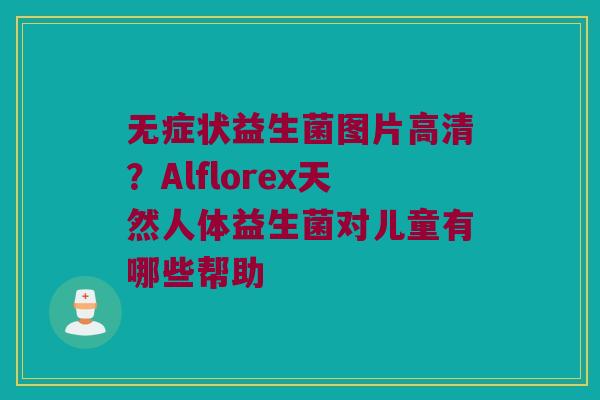 无症状益生菌图片高清？Alflorex天然人体益生菌对儿童有哪些帮助