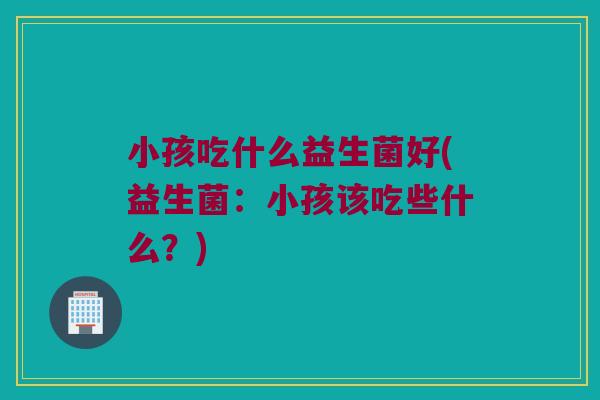 小孩吃什么益生菌好(益生菌：小孩该吃些什么？)