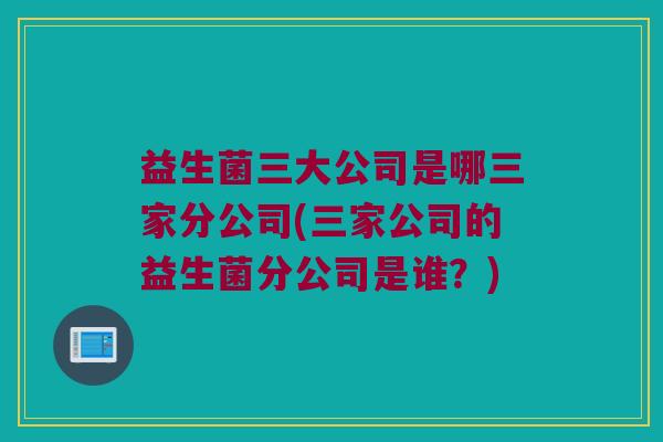 益生菌三大公司是哪三家分公司(三家公司的益生菌分公司是谁？)