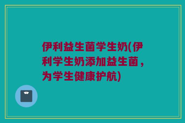 伊利益生菌学生奶(伊利学生奶添加益生菌，为学生健康护航)
