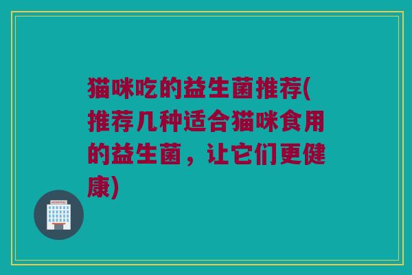 猫咪吃的益生菌推荐(推荐几种适合猫咪食用的益生菌，让它们更健康)
