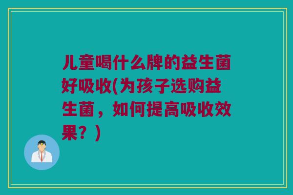 儿童喝什么牌的益生菌好吸收(为孩子选购益生菌，如何提高吸收效果？)