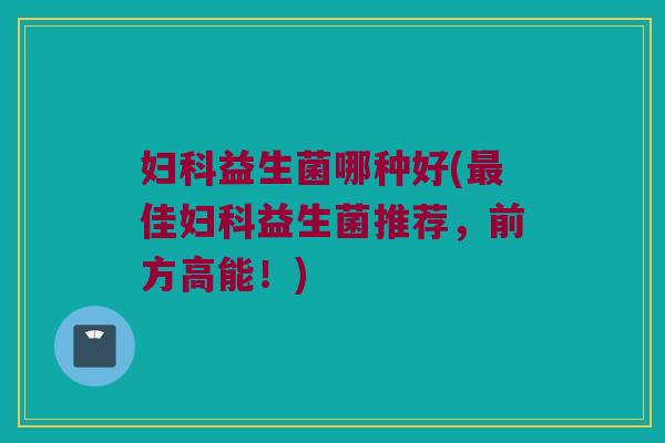 妇科益生菌哪种好(最佳妇科益生菌推荐，前方高能！)