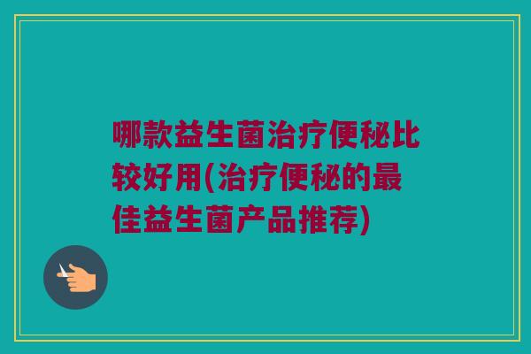 哪款益生菌治疗便秘比较好用(治疗便秘的最佳益生菌产品推荐)