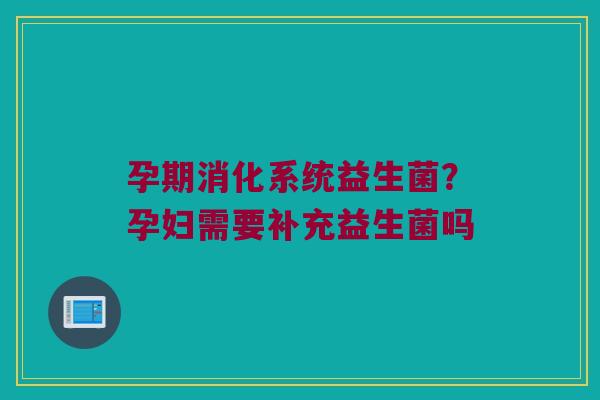 孕期消化系统益生菌？孕妇需要补充益生菌吗