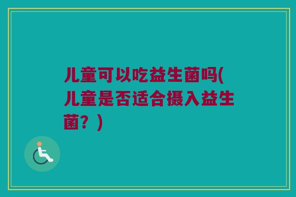 儿童可以吃益生菌吗(儿童是否适合摄入益生菌？)