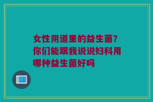 女性阴道里的益生菌？你们能跟我说说妇科用哪种益生菌好吗