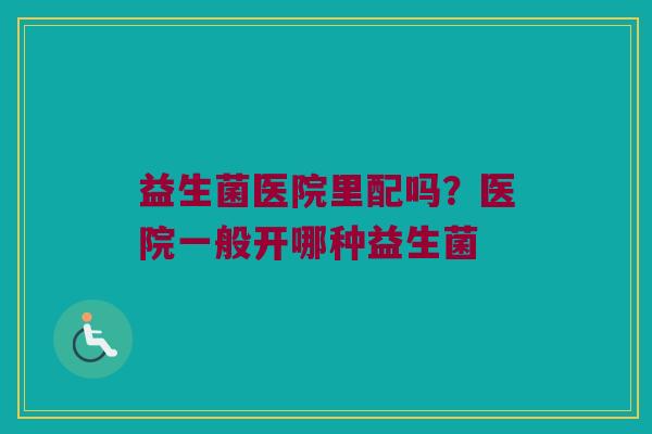 益生菌医院里配吗？医院一般开哪种益生菌