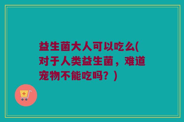 益生菌大人可以吃么(对于人类益生菌,难道宠物不能吃吗?) 益生菌大人可以吃么(对于人类益生菌,难道宠物不能吃吗?)