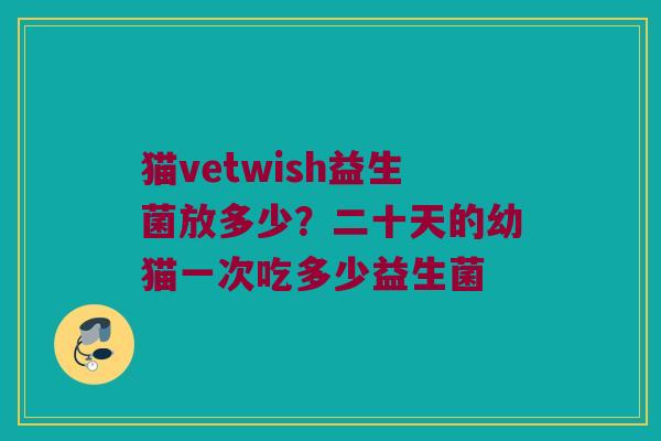 猫vetwish益生菌放多少？二十天的幼猫一次吃多少益生菌