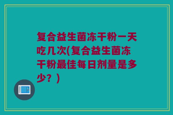 复合益生菌冻干粉一天吃几次(复合益生菌冻干粉最佳每日剂量是多少？)