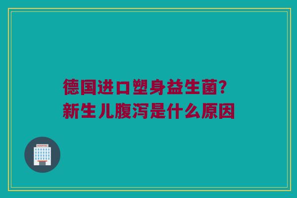 德国进口塑身益生菌?新生儿是什么原因 德国进口塑身益生菌?新生儿是什么原因