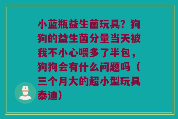 小蓝瓶益生菌玩具？狗狗的益生菌分量当天被我不小心喂多了半包，狗狗会有什么问题吗（三个月大的超小型玩具泰迪）