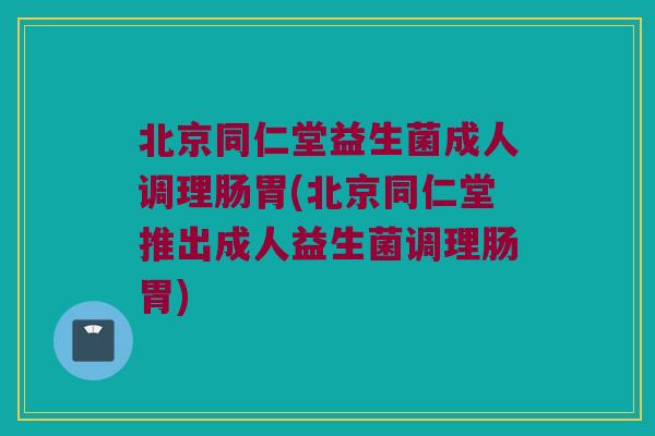 北京同仁堂益生菌成人调理肠胃(北京同仁堂推出成人益生菌调理肠胃)