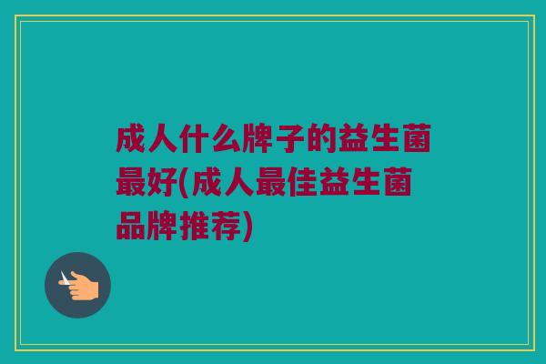 成人什么牌子的益生菌最好(成人最佳益生菌品牌推荐)