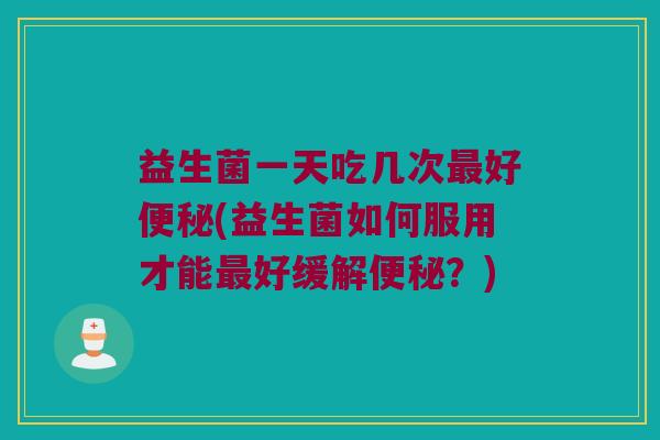 益生菌一天吃几次最好便秘(益生菌如何服用才能最好缓解便秘？)