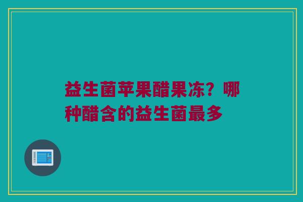 益生菌苹果醋果冻?哪种醋含的益生菌多 益生菌苹果醋果冻?哪种醋含的益生菌多