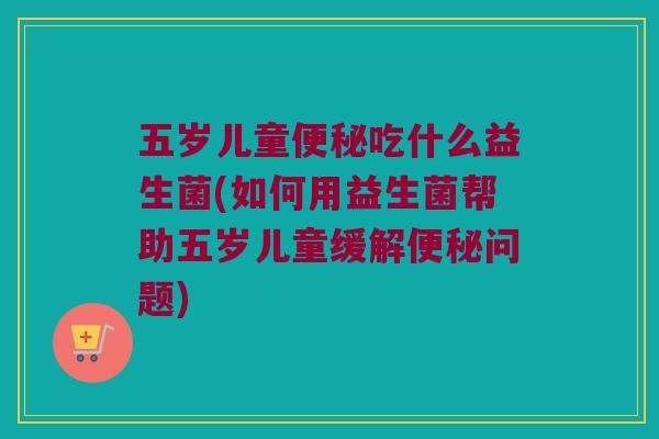 五岁儿童便秘吃什么益生菌(如何用益生菌帮助五岁儿童缓解便秘问题)
