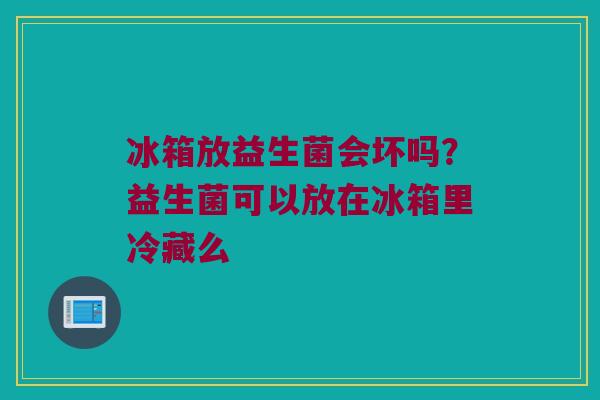 冰箱放益生菌会坏吗？益生菌可以放在冰箱里冷藏么