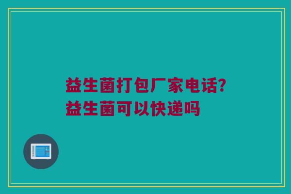 益生菌打包厂家电话?益生菌可以快递吗 益生菌打包厂家电话?益生菌可以快递吗