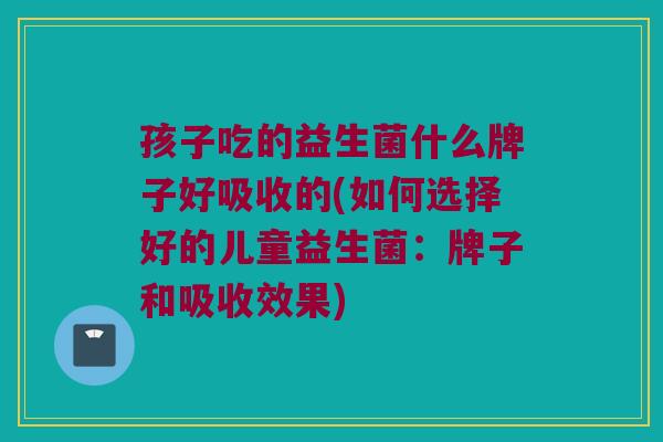 孩子吃的益生菌什么牌子好吸收的(如何选择好的儿童益生菌：牌子和吸收效果)