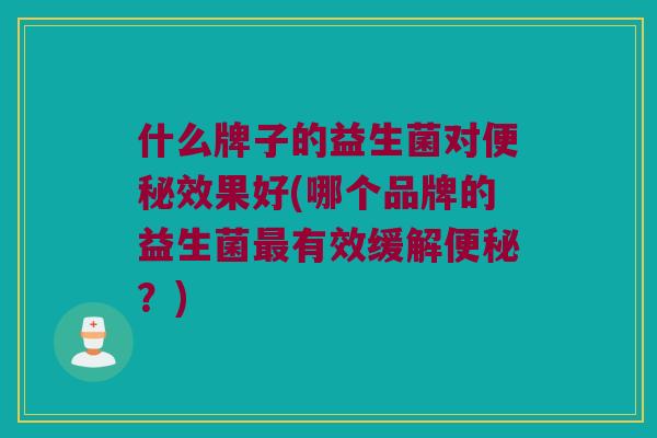 什么牌子的益生菌对便秘效果好(哪个品牌的益生菌最有效缓解便秘？)