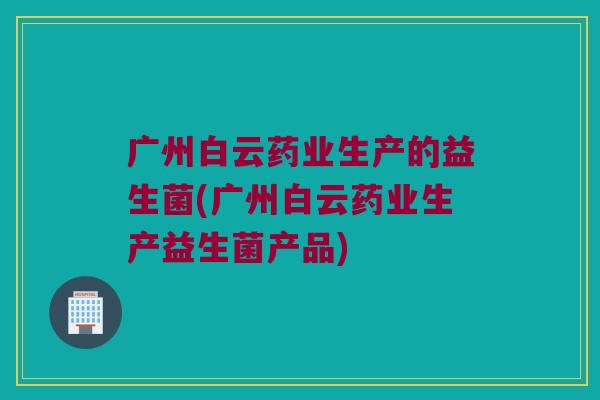 广州白云药业生产的益生菌(广州白云药业生产益生菌产品)
