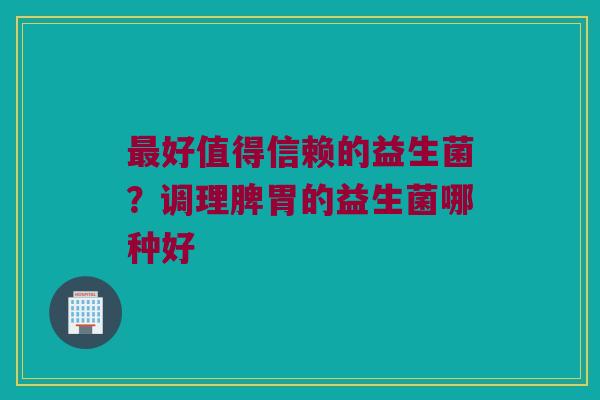 好值得信赖的益生菌?调理脾胃的益生菌哪种好 好值得信赖的益生菌?调理脾胃的益生菌哪种好