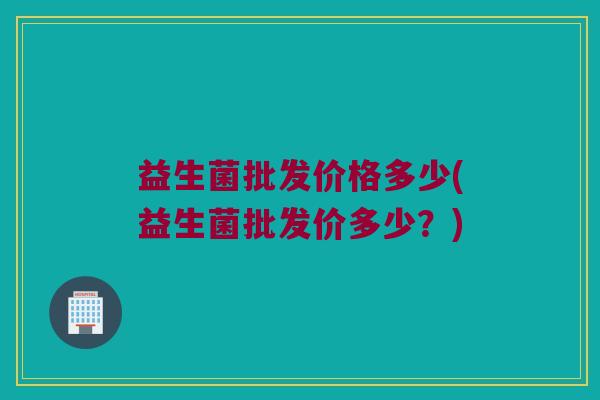 益生菌批发价格多少(益生菌批发价多少?) 益生菌批发价格多少(益生菌批发价多少?)