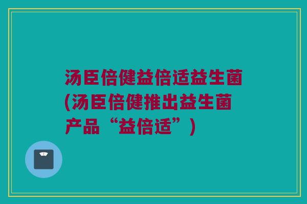 汤臣倍健益倍适益生菌(汤臣倍健推出益生菌产品“益倍适”)