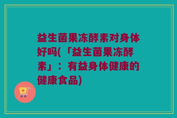 益生菌果冻酵素对身体好吗(「益生菌果冻酵素」：有益身体健康的健康食品)