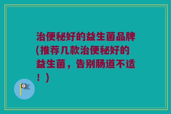 治便秘好的益生菌品牌(推荐几款治便秘好的益生菌，告别肠道不适！)