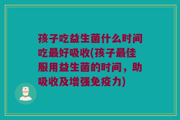 孩子吃益生菌什么时间吃好吸收(孩子佳服用益生菌的时间,助吸收及增强力) 孩子吃益生菌什么时间吃好吸收(孩子佳服用益生菌的时间,助吸收及增强力)