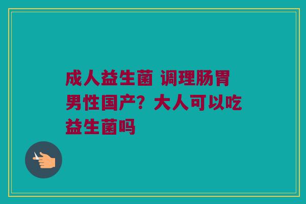 成人益生菌 调理肠胃男性国产?大人可以吃益生菌吗 成人益生菌 调理肠胃男性国产?大人可以吃益生菌吗