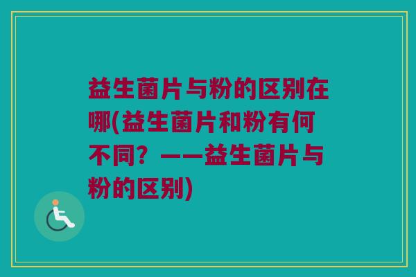 益生菌片与粉的区别在哪(益生菌片和粉有何不同？——益生菌片与粉的区别)