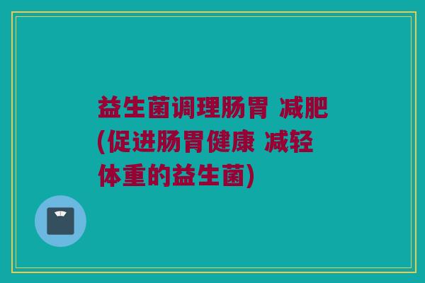 益生菌调理肠胃 减肥(促进肠胃健康 减轻体重的益生菌)