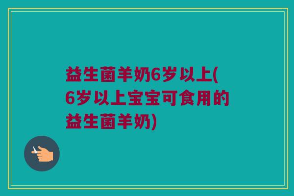 益生菌羊奶6岁以上(6岁以上宝宝可食用的益生菌羊奶)
