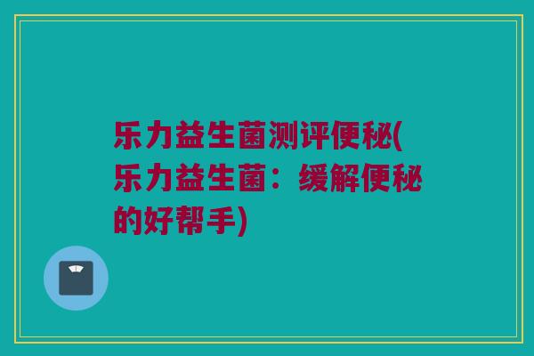 乐力益生菌测评便秘(乐力益生菌：缓解便秘的好帮手)