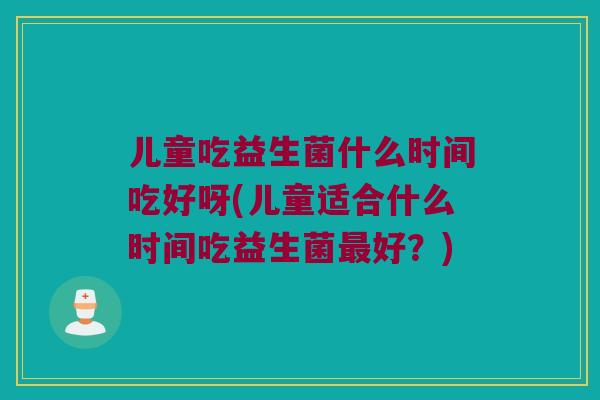 儿童吃益生菌什么时间吃好呀(儿童适合什么时间吃益生菌最好？)