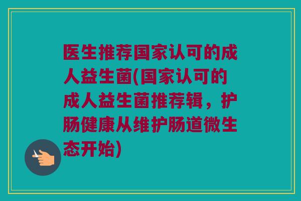 医生推荐国家认可的成人益生菌(国家认可的成人益生菌推荐辑，护肠健康从维护肠道微生态开始)