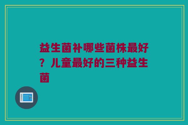益生菌补哪些菌株最好？儿童最好的三种益生菌